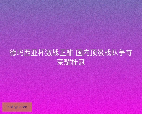 德玛西亚杯激战正酣 国内顶级战队争夺荣耀桂冠