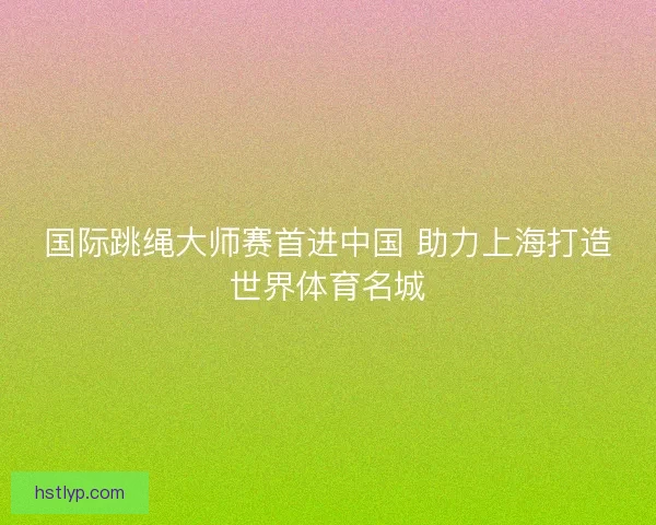 国际跳绳大师赛首进中国 助力上海打造世界体育名城