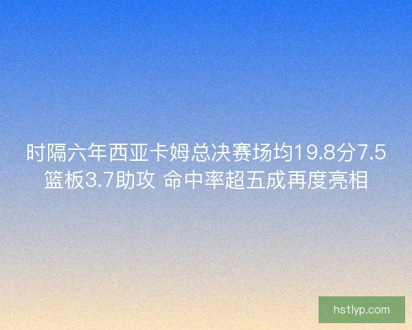 时隔六年西亚卡姆总决赛场均19.8分7.5篮板3.7助攻 命中率超五成再度亮相