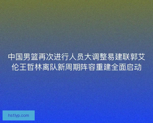 中国男篮再次进行人员大调整易建联郭艾伦王哲林离队新周期阵容重建全面启动