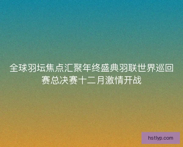 全球羽坛焦点汇聚年终盛典羽联世界巡回赛总决赛十二月激情开战