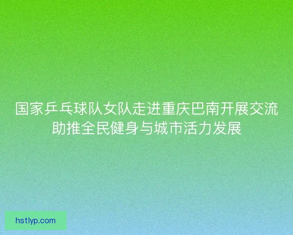 国家乒乓球队女队走进重庆巴南开展交流助推全民健身与城市活力发展
