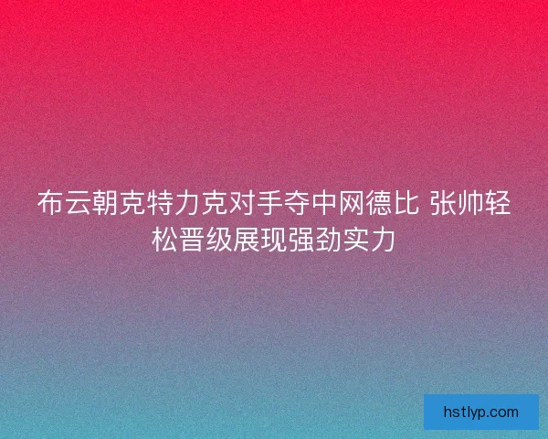 布云朝克特力克对手夺中网德比 张帅轻松晋级展现强劲实力